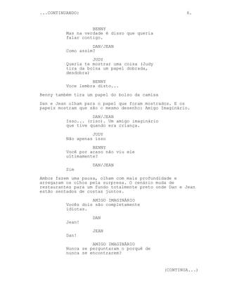 ...CONTINUANDO: 6.
BENNY
Mas na verdade é disso que queria
falar contigo.
DAN/JEAN
Como assim?
JUDY
Queria te mostrar uma coisa (Judy
tira da bolsa um papel dobrada,
desdobra)
BENNY
Voce lembra disto...
Benny também tira um papel do bolso da camisa
Dan e Jean olham para o papel que foram mostrados. E os
papeis mostram que são o mesmo desenho: Amigo Imaginário.
DAN/JEAN
Isso... (riso). Um amigo imaginário
que tive quando era criança.
JUDY
Não apenas isso
BENNY
Você por acaso não viu ele
ultimamente?
DAN/JEAN
Sim
Ambos fazem uma pausa, olham com mais profundidade e
arregaram os olhos pela surpresa. O cenário muda de
restaurantes para um fundo totalmente preto onde Dan e Jean
estão sentados de costas juntos.
AMIGO IMAGINÁRIO
Vocês dois são completamente
idiotas.
DAN
Jean!
JEAN
Dan!
AMIGO IMAGINÁRIO
Nunca se perguntaram o porquê de
nunca se encontrarem?
(CONTINUA...)
 