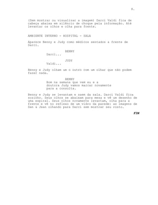 8.
(Sem mostrar ou visualizar a imagem) Darci Valdi fica de
cabeça abaixa em silêncio de choque pela informação. Até
levantar os olhos e olha para frente.
AMBIENTE INTERNO - HOSPITAL - SALA
Aparece Benny e Judy como médicos sentados a frente de
Darci.
BENNY
Darci...
JUDY
Valdi...
Benny e Judy olham um o outro com um olhar que não podem
fazer nada.
BENNY
Bom na semana que vem eu e a
doutora Judy vamos marcar novamente
para a consulta.
Benny e Judy se levantam e saem da sala. Darci Valdi fica
sozinho. Seus olhos se abaixam para mesa e vê um desenho de
uma espiral. Seus olhos novamente levantam, olha para a
frente e vê no reflexo de um vidro da parede: as imagens de
Dan & Jean olhando para Darci sem mostrar seu rosto.
FIM
 