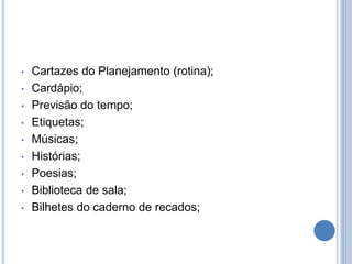• Cartazes do Planejamento (rotina);
• Cardápio;
• Previsão do tempo;
• Etiquetas;
• Músicas;
• Histórias;
• Poesias;
• Biblioteca de sala;
• Bilhetes do caderno de recados;
 
