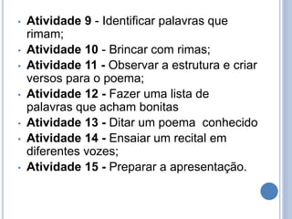 • Atividade 9 - Identificar palavras que
rimam;
• Atividade 10 - Brincar com rimas;
• Atividade 11 - Observar a estrutura e criar
versos para o poema;
• Atividade 12 - Fazer uma lista de
palavras que acham bonitas
• Atividade 13 - Ditar um poema conhecido
• Atividade 14 - Ensaiar um recital em
diferentes vozes;
• Atividade 15 - Preparar a apresentação.
 