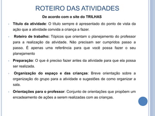 ROTEIRO DAS ATIVIDADES
De acordo com o site do TRILHAS
• Título da atividade: O título sempre é apresentado do ponto de vista da
ação que a atividade convida a criança a fazer.
• Roteiro de trabalho: Tópicos que orientam o planejamento do professor
para a realização da atividade. Não precisam ser cumpridos passo a
passo. É apenas uma referência para que você possa fazer o seu
planejamento
• Preparação: O que é preciso fazer antes da atividade para que ela possa
ser realizada.
• Organização do espaço e das crianças: Breve orientação sobre a
organização do grupo para a atividade e sugestões de como organizar a
sala.
• Orientações para o professor: Conjunto de orientações que propõem um
encadeamento de ações a serem realizadas com as crianças.
 