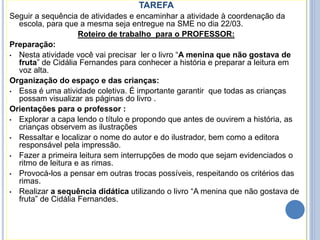 TAREFA
Seguir a sequência de atividades e encaminhar a atividade à coordenação da
escola, para que a mesma seja entregue na SME no dia 22/03.
Roteiro de trabalho para o PROFESSOR:
Preparação:
• Nesta atividade você vai precisar ler o livro “A menina que não gostava de
fruta” de Cidália Fernandes para conhecer a história e preparar a leitura em
voz alta.
Organização do espaço e das crianças:
• Essa é uma atividade coletiva. É importante garantir que todas as crianças
possam visualizar as páginas do livro .
Orientações para o professor :
• Explorar a capa lendo o título e propondo que antes de ouvirem a história, as
crianças observem as ilustrações
• Ressaltar e localizar o nome do autor e do ilustrador, bem como a editora
responsável pela impressão.
• Fazer a primeira leitura sem interrupções de modo que sejam evidenciados o
ritmo de leitura e as rimas.
• Provocá-los a pensar em outras trocas possíveis, respeitando os critérios das
rimas.
• Realizar a sequência didática utilizando o livro “A menina que não gostava de
fruta” de Cidália Fernandes.
 