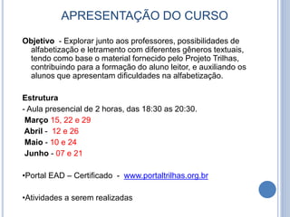 APRESENTAÇÃO DO CURSO
Objetivo - Explorar junto aos professores, possibilidades de
alfabetização e letramento com diferentes gêneros textuais,
tendo como base o material fornecido pelo Projeto Trilhas,
contribuindo para a formação do aluno leitor, e auxiliando os
alunos que apresentam dificuldades na alfabetização.
Estrutura
- Aula presencial de 2 horas, das 18:30 as 20:30.
Março 15, 22 e 29
Abril - 12 e 26
Maio - 10 e 24
Junho - 07 e 21
•Portal EAD – Certificado - www.portaltrilhas.org.br
•Atividades a serem realizadas
 