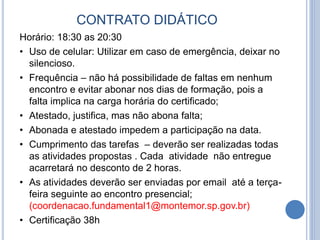 CONTRATO DIDÁTICO
Horário: 18:30 as 20:30
• Uso de celular: Utilizar em caso de emergência, deixar no
silencioso.
• Frequência – não há possibilidade de faltas em nenhum
encontro e evitar abonar nos dias de formação, pois a
falta implica na carga horária do certificado;
• Atestado, justifica, mas não abona falta;
• Abonada e atestado impedem a participação na data.
• Cumprimento das tarefas – deverão ser realizadas todas
as atividades propostas . Cada atividade não entregue
acarretará no desconto de 2 horas.
• As atividades deverão ser enviadas por email até a terça-
feira seguinte ao encontro presencial;
(coordenacao.fundamental1@montemor.sp.gov.br)
• Certificação 38h
 