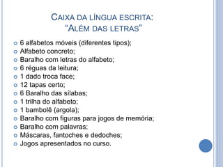 CAIXA DA LÍNGUA ESCRITA:
“ALÉM DAS LETRAS”
 6 alfabetos móveis (diferentes tipos);
 Alfabeto concreto;
 Baralho com letras do alfabeto;
 6 réguas da leitura;
 1 dado troca face;
 12 tapas certo;
 6 Baralho das sílabas;
 1 trilha do alfabeto;
 1 bambolê (argola);
 Baralho com figuras para jogos de memória;
 Baralho com palavras;
 Máscaras, fantoches e dedoches;
 Jogos apresentados no curso.
 