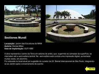 Sectiones Mundi
Locazação: Jardim das Esculturas do MAM
Autoria: Denise Milan
Data de implantação: OUT/1989
A obra representa o centro da Terra em setores de anéis, que, sugerindo as camadas da superfície, se
intercalam até a semi-esfera central. Na semi-esfera está contida uma impressão digital, aumentada
muitas vezes, em alumínio.
Foi colocada no local atual por sugestão do curador da 20 Bienal Internacional de São Paulo, integrando-
se ao Jardim após o encerramento do evento.
VOLTAR
 