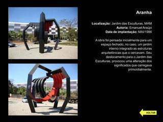 Aranha
Localização: Jardim das Esculturas, MAM
Autoria: Emanuel Araújo
Data de implantação: MAI/1986
A obra foi pensada inicialmente para um
espaço fechado, no caso, um jardim
interno integrado as estruturas
arquitetônicas que o cercavam. Seu
deslocamento para o Jardim das
Esculturas, provocou uma alteração dos
significados que carregava
primordialmente.
VOLTAR
 