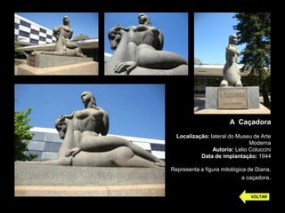A Caçadora
Localização: lateral do Museu de Arte
Moderna
Autoria: Lelio Coluccini
Data de implantação: 1944
Representa a figura mitológica de Diana,
a caçadora.
VOLTAR
 