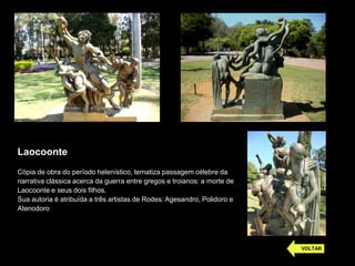 Laocoonte
Cópia de obra do período helenístico, tematiza passagem célebre da
narrativa clássica acerca da guerra entre gregos e troianos: a morte de
Laocoonte e seus dois filhos.
Sua autoria é atribuída a três artistas de Rodes: Agesandro, Polidoro e
Atenodoro
VOLTAR
 