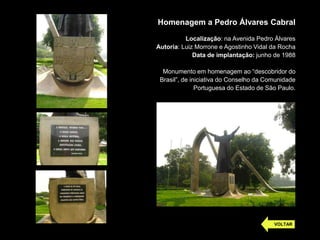 Homenagem a Pedro Álvares Cabral
Localização: na Avenida Pedro Álvares
Autoria: Luiz Morrone e Agostinho Vidal da Rocha
Data de implantação: junho de 1988
Monumento em homenagem ao “descobridor do
Brasil”, de iniciativa do Conselho da Comunidade
Portuguesa do Estado de São Paulo.
VOLTAR
 