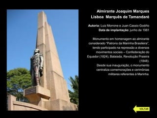 Almirante Joaquim Marques
Lisboa Marquês de Tamandaré
Autoria: Luiz Morrone e Juan Cassio Godiño
Data de implantação: junho de 1981
Monumento em homenagem ao almirante
considerado “Patrono da Marinha Brasileira”,
tendo participado na repressão a diversos
movimentos sociais – Confederação do
Equador (1824), Balaiada, Revolução Praieira
(1848).
Desde sua inauguração, o monumento
centraliza comemorações e cerimônias
militares referentes à Marinha.
VOLTAR
 