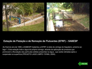 Estação de Flotação e de Remoção de Flutuantes (EFRF) – SABESP
Ao final do ano de 1999, a SABESP implantou a EFRF no leito do córrego do Sapateiro, próximo ao
lago 1. Esta estação trata a água do próprio córrego, através da aplicação de produtos que
promovem a floculação das partículas sólidas presentes na água , que serão retiradas após a
suspensão na superfície (PROJETO LAGO LIMPO / SVMA, 2004).
VOLTAR
 