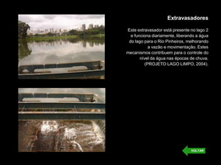 Extravasadores
Este extravasador está presente no lago 2
e funciona diariamente, liberando a água
do lago para o Rio Pinheiros, melhorando
a vazão e movimentação. Estes
mecanismos contribuem para o controle do
nível da água nas épocas de chuva.
(PROJETO LAGO LIMPO, 2004).
VOLTAR
 