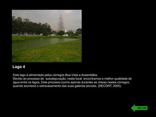 Lago 4
Este lago é alimentado pelos córregos Boa Vista e Assembléia.
Devido ao processo de autodepuração, neste local encontramos a melhor qualidade de
água entre os lagos. Este processo ocorre apenas durantes as cheias nestes córregos,
quando acontece o extravasamento das suas galerias pluviais. (DECONT, 2005).
VOLTAR
 
