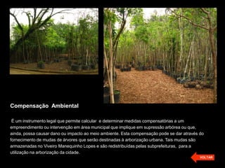 Compensação Ambiental
É um instrumento legal que permite calcular e determinar medidas compensatórias a um
empreendimento ou intervenção em área municipal que implique em supressão arbórea ou que,
ainda, possa causar dano ou impacto ao meio ambiente. Esta compensação pode se dar através do
fornecimento de mudas de árvores que serão destinadas à arborização urbana. Tais mudas são
armazenadas no Viveiro Manequinho Lopes e são redistribuídas pelas subprefeituras, para a
utilização na arborização da cidade.
VOLTAR
 