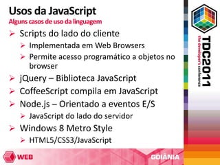 Usos da JavaScript
Alguns casos de uso da linguagem
 Scripts do lado do cliente
   Implementada em Web Browsers
   Permite acesso programático a objetos no
    browser
 jQuery – Biblioteca JavaScript
 CoffeeScript compila em JavaScript
 Node.js – Orientado a eventos E/S
   JavaScript do lado do servidor
 Windows 8 Metro Style
   HTML5/CSS3/JavaScript
 
