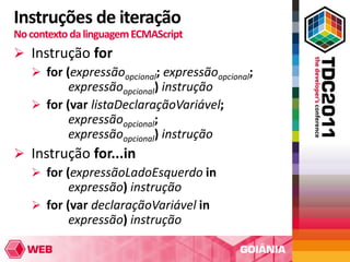 Instruções de iteração
No contexto da linguagem ECMAScript
 Instrução for
   for (expressãoopcional; expressãoopcional;
         expressãoopcional) instrução
   for (var listaDeclaraçãoVariável;
         expressãoopcional;
         expressãoopcional) instrução
 Instrução for...in
   for (expressãoLadoEsquerdo in
         expressão) instrução
   for (var declaraçãoVariável in
         expressão) instrução
 