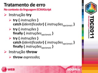 Tratamento de erro
No contexto da linguagem ECMAScript
 Instrução try
   try { instruções }
     catch (identificador) { instruçõesopcionais }
   try { instruções }
     finally { instruçõesopcionais }
   try { instruções }
     catch (identificador) { instruçõesopcionais }
     finally { instruçõesopcionais }
 Instrução throw
   throw expressão;
 