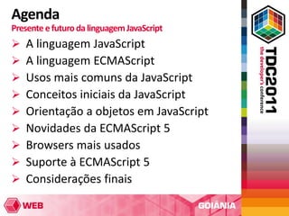 Agenda
Presente e futuro da linguagem JavaScript
   A linguagem JavaScript
   A linguagem ECMAScript
   Usos mais comuns da JavaScript
   Conceitos iniciais da JavaScript
   Orientação a objetos em JavaScript
   Novidades da ECMAScript 5
   Browsers mais usados
   Suporte à ECMAScript 5
   Considerações finais
 