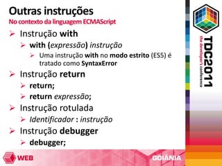Outras instruções
No contexto da linguagem ECMAScript
 Instrução with
   with (expressão) instrução
       Uma instrução with no modo estrito (ES5) é
         tratado como SyntaxError
 Instrução return
   return;
   return expressão;
 Instrução rotulada
   Identificador : instrução
 Instrução debugger
   debugger;
 