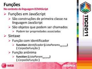 Funções
No contexto da linguagem ECMAScript
 Funções em JavaScript
   São construções de primeira classe na
    linguagem JavaScript
   São objetos que podem ser chamados
       Podem ter propriedades associadas
 Sintaxe
   Função com identificador
       function identificador (ListaParamsopcional)
         { CorpoDaFunção }
    Função anônima
      function (ListaParamopcional)
       { CorpoDaFunção }
 