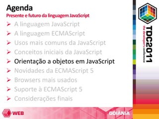 Agenda
Presente e futuro da linguagem JavaScript
   A linguagem JavaScript
   A linguagem ECMAScript
   Usos mais comuns da JavaScript
   Conceitos iniciais da JavaScript
   Orientação a objetos em JavaScript
   Novidades da ECMAScript 5
   Browsers mais usados
   Suporte à ECMAScript 5
   Considerações finais
 