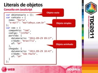 Literais de objetos
Conceito em JavaScript
                               Objeto vazio
 var objetoVazio = {};
 var contato = {
   nome: "Maria",
   "e-mail": "maria@xyz.com.br"         Objeto simples
 };
 var voo = {
   companhia: "TAM",
   codigo: "JJ3702",
   partida: {
     dataHorario: "2011-09-29 09:17",
     cidade: "Brasília",
     uf: "DF"                           Objeto aninhado
   },
   chegada: {
     dataHorario: "2011-09-29 10:47",
     cidade: "São Paulo",
     uf: "SP"
   }
 };
 