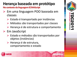 Herança baseada em protótipo
No contexto da linguagem ECMAScript
 Em uma linguagem POO baseada em
   classes
    Estado é transportado por instâncias
    Métodos são transportados por classes
    Herança é de estrutura e comportamento
 Em JavaScript
   Estado e métodos são transportados por
    objetos (instâncias)
   Herança é de estrutura,
    comportamento e estado
 