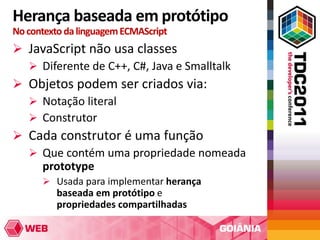 Herança baseada em protótipo
No contexto da linguagem ECMAScript
 JavaScript não usa classes
   Diferente de C++, C#, Java e Smalltalk
 Objetos podem ser criados via:
   Notação literal
   Construtor
 Cada construtor é uma função
   Que contém uma propriedade nomeada
    prototype
       Usada para implementar herança
         baseada em protótipo e
         propriedades compartilhadas
 