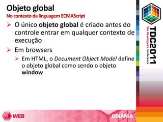 Objeto global
No contexto da linguagem ECMAScript
 O único objeto global é criado antes do
  controle entrar em qualquer contexto de
  execução
 Em browsers
    Em HTML, o Document Object Model define
      o objeto global como sendo o objeto
      window
 