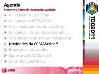 Agenda
Presente e futuro da linguagem JavaScript
   A linguagem JavaScript
   A linguagem ECMAScript
   Usos mais comuns da JavaScript
   Conceitos iniciais da JavaScript
   Orientação a objetos em JavaScript
   Novidades da ECMAScript 5
   Browsers mais usados
   Suporte à ECMAScript 5
   Considerações finais
 