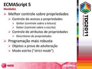 ECMAScript 5
Novidades
 Melhor controle sobre propriedades
   Controle do acesso a propriedades
       Getter (controle sobre a leitura)
       Setter (controle sobre a escrita)
    Controle de atributos de propriedades
      Descritores de propriedades
 Programação mais robusta
   Objetos a prova de adulteração
   Modo estrito (“strict mode”)
 