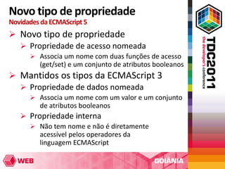 Novo tipo de propriedade
Novidades da ECMAScript 5
 Novo tipo de propriedade
   Propriedade de acesso nomeada
       Associa um nome com duas funções de acesso
         (get/set) e um conjunto de atributos booleanos
 Mantidos os tipos da ECMAScript 3
   Propriedade de dados nomeada
       Associa um nome com um valor e um conjunto
         de atributos booleanos
    Propriedade interna
      Não tem nome e não é diretamente
        acessível pelos operadores da
        linguagem ECMAScript
 