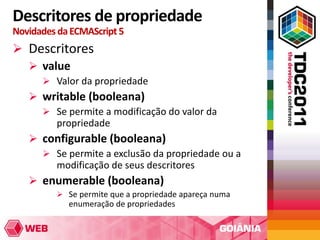 Descritores de propriedade
Novidades da ECMAScript 5
 Descritores
   value
       Valor da propriedade
    writable (booleana)
      Se permite a modificação do valor da
       propriedade
    configurable (booleana)
      Se permite a exclusão da propriedade ou a
       modificação de seus descritores
    enumerable (booleana)
          Se permite que a propriedade apareça numa
            enumeração de propriedades
 