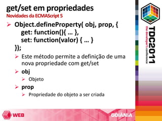 get/set em propriedades
Novidades da ECMAScript 5
 Object.defineProperty( obj, prop, {
      get: function(){ … },
      set: function(valor) { … }
   });
    Este método permite a definição de uma
     nova propriedade com get/set
    obj
       Objeto
    prop
      Propriedade do objeto a ser criada
 
