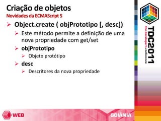 Criação de objetos
Novidades da ECMAScript 5
 Object.create ( objPrototipo [, desc])
   Este método permite a definição de uma
    nova propriedade com get/set
   objPrototipo
       Objeto protótipo
    desc
      Descritores da nova propriedade
 