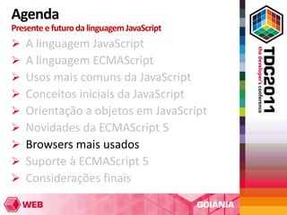 Agenda
Presente e futuro da linguagem JavaScript
   A linguagem JavaScript
   A linguagem ECMAScript
   Usos mais comuns da JavaScript
   Conceitos iniciais da JavaScript
   Orientação a objetos em JavaScript
   Novidades da ECMAScript 5
   Browsers mais usados
   Suporte à ECMAScript 5
   Considerações finais
 