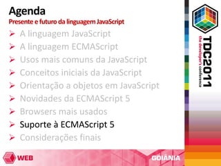 Agenda
Presente e futuro da linguagem JavaScript
   A linguagem JavaScript
   A linguagem ECMAScript
   Usos mais comuns da JavaScript
   Conceitos iniciais da JavaScript
   Orientação a objetos em JavaScript
   Novidades da ECMAScript 5
   Browsers mais usados
   Suporte à ECMAScript 5
   Considerações finais
 