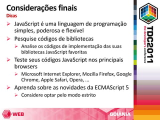Considerações finais
Dicas
 JavaScript é uma linguagem de programação
  simples, poderosa e flexível
 Pesquise códigos de bibliotecas
    Analise os códigos de implementação das suas
        bibliotecas JavaScript favoritas
 Teste seus códigos JavaScript nos principais
   browsers
    Microsoft Internet Explorer, Mozilla Firefox, Google
        Chrome, Apple Safari, Opera, ...
 Aprenda sobre as novidades da ECMAScript 5
   Considere optar pelo modo estrito
 