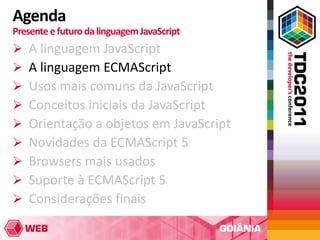 Agenda
Presente e futuro da linguagem JavaScript
   A linguagem JavaScript
   A linguagem ECMAScript
   Usos mais comuns da JavaScript
   Conceitos iniciais da JavaScript
   Orientação a objetos em JavaScript
   Novidades da ECMAScript 5
   Browsers mais usados
   Suporte à ECMAScript 5
   Considerações finais
 