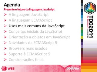 Agenda
Presente e futuro da linguagem JavaScript
   A linguagem JavaScript
   A linguagem ECMAScript
   Usos mais comuns da JavaScript
   Conceitos iniciais da JavaScript
   Orientação a objetos em JavaScript
   Novidades da ECMAScript 5
   Browsers mais usados
   Suporte à ECMAScript 5
   Considerações finais
 