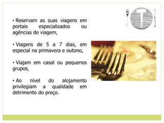 • Reservam as suas viagens em
portais especializados ou
agências de viagem,
• Viagens de 5 a 7 dias, em
especial na primavera e outono,
• Viajam em casal ou pequenos
grupos,
• Ao nível do alojamento
privilegiam a qualidade em
detrimento do preço.
 