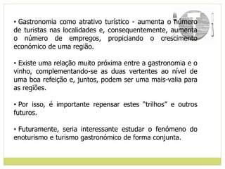 • Gastronomia como atrativo turístico - aumenta o número
de turistas nas localidades e, consequentemente, aumenta
o número de empregos, propiciando o crescimento
económico de uma região.
• Existe uma relação muito próxima entre a gastronomia e o
vinho, complementando-se as duas vertentes ao nível de
uma boa refeição e, juntos, podem ser uma mais-valia para
as regiões.
• Por isso, é importante repensar estes “trilhos” e outros
futuros.
• Futuramente, seria interessante estudar o fenómeno do
enoturismo e turismo gastronómico de forma conjunta.
 