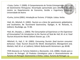 • Costa, Carlos. F. (2009). O Comportamento do Turista Estrangeiro no Consumo
da Gastronomia Portuguesa. Dissertação apresentada para obtenção do grau
mestre no Departamento de Economia, Gestão e Engenharia Industrial.
Universidade de Aveiro
•Cunha, Licínio (2001). Introdução ao Turismo. 1º Edição. Lisboa. Verbo.
•Hall, M.; Mitchell, R. (2002). Tourism as a force for gastronomic globalization
and localization, In: Tourismand Gastronomy. Hjalager, A. M. Richards, G.
(editors). Routledge. pp. 71-90.
•Hall, M.; Sharples, L. (2003). The Consumption of Experiences or the Experience
of Consumption? An Introduction to the Tourism of Taste In: Hall, M. et al. Food
Tourism Around the World. Oxford: Elsevier. pp. 1-24.
•Mitchell, R.; Hall, C. M. (2003). Consuming Tourists: food tourism consumer
behaviour. Food, Tourism Around the World. Development, Management and,
Markets, Hall, M. et. al. (editors). Oxford. Butterworth-Heinemann. pp. 60-80.
•THR (Asesores en Turismo Hotelería y Recreación, S.A). (2006). Estudo para o
Turismo de Portugal. 10 Produtos Estratégicos para o Desenvolvimento do
Turismo em Portugal: Gastronomia e Vinhos. Lisboa. Turismo de Portugal. i.p
 