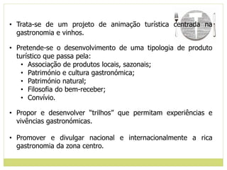 • Trata-se de um projeto de animação turística centrada na
gastronomia e vinhos.
• Pretende-se o desenvolvimento de uma tipologia de produto
turístico que passa pela:
• Associação de produtos locais, sazonais;
• Património e cultura gastronómica;
• Património natural;
• Filosofia do bem-receber;
• Convívio.
• Propor e desenvolver “trilhos” que permitam experiências e
vivências gastronómicas.
• Promover e divulgar nacional e internacionalmente a rica
gastronomia da zona centro.
 