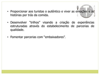 • Proporcionar aos turistas o autêntico e viver as emoções e as
histórias por trás da comida.
• Desenvolver “trilhos” visando a criação de experiências
estruturadas através do estabelecimento de parcerias de
qualidade.
• Fomentar parcerias com “embaixadores”.
 