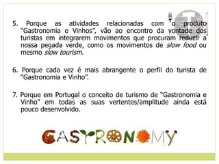 5. Porque as atividades relacionadas com o produto
“Gastronomia e Vinhos”, vão ao encontro da vontade dos
turistas em integrarem movimentos que procuram reduzir a
nossa pegada verde, como os movimentos de slow food ou
mesmo slow tourism.
6. Porque cada vez é mais abrangente o perfil do turista de
“Gastronomia e Vinho”.
7. Porque em Portugal o conceito de turismo de “Gastronomia e
Vinho” em todas as suas vertentes/amplitude ainda está
pouco desenvolvido.
 