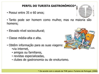 PERFIL DO TURISTA GASTRONÓMICO*
• Possui entre 35 e 60 anos;
• Tanto pode ser homem como mulher, mas na maioria são
homens;
• Elevado nível sociocultural;
• Classe média-alta e alta.
• Obtêm informação para as suas viagens:
•via internet,
• amigos ou familiares,
• revistas especializadas,
• clubes de gastronomia ou de enoturismo.
* De acordo com o estudo da THR para o Turismo de Portugal, (2006)
 