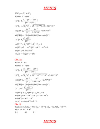 MTTCQ
HNO2 ⇔ H + + NO2
H 2O ⇔ H + + OH −
Ca − [ H + ] + [OH − ]
[H ] = Ka
[ H + ] − [OH − ]
+

[ H + ] gd = K a * Ca = 7.1*10 − 4 * 0.12 = 9.23 *10 −3
⇒ [OH − ] gd =

10 −14
10 −14
=
= 1.08 *10 −12
+
−3
[ H ] 9.23 *10

Vì [OH-] << [H+] ta bỏ [OH-] bên cạnh [H+]
[H + ] = Ka

Ca − [ H + ]
[H + ]

⇒ [ H + ]2 + K a * [ H + ] − K a * C a = 0
⇔ [ H + ] + 7.1*10 −4 * [ H + ] − 8.52 *10 −5 = 0
⇔ [ H + ] = 8.8822 *10 −3
⇒ pH = − log[ H + ] = 2.05
Câu 12 :
HF ⇔ H + + F
H 2O ⇔ H + + OH −
[H + ] = Ka

Ca − [ H + ] + [OH − ]
[ H + ] − [OH − ]

[ H + ] gd = K a * Ca = 6.7 *10 − 4 * 2 *10 − 4 = 3.661*10 −4
⇒ [OH − ] gd =

10 −14
10 −14
=
= 2.73 *10 −11
[ H + ] 3.661*10 − 4

Vì [OH-] << [H+] ta bỏ [OH-] bên cạnh [H+]
[H + ] = K a

C a −[ H + ]
[H + ]

⇒[ H + ]2 + K a * [ H + ] − K a * C a = 0
⇔[ H + ] + 6.7 *10 −4 * [ H + ] −1.34 *10 −7 0
⇔[ H + ] =1.612 *10 −4
⇒ pH = −log[ H + ] = 3.79

Câu 13:
Ta có axit H2S pKa1 = 7.02 (ka1 = 10-7.02); pKa2 = 12.9 (Ka2 = 10-12.9)
Na2S ⇒ Na+ + S20.1
0.1
0.1

MTTCQ

 
