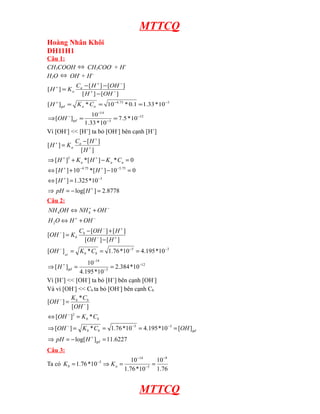 MTTCQ
Hoàng Nhân Khôi
DH11H1
Câu 1:
CH3COOH ⇔ CH3COO- + H+
H2O ⇔ OH- + H+
[H + ] = Ka

Ca − [ H + ] − [OH − ]
[ H + ] − [OH − ]

[ H + ]gd = K a * Ca = 10−4.75 * 0.1 = 1.33 * 10−3
⇒ [OH − ]gd =

10−14
= 7.5 * 10 −12
1.33 * 10 −3

Vì [OH-] << [H+] ta bỏ [OH-] bên cạnh [H+]
Ca − [ H + ]
[H ] = Ka
[H + ]
+

⇒ [ H + ]2 + K a * [ H + ] − K a * C a = 0
⇔ [ H + ] + 10 − 4.75 * [ H + ] − 10 −5.75 = 0
⇔ [ H + ] = 1.325 *10 −3
⇒ pH = − log[ H + ] = 2.8778
Câu 2:
+
NH 4OH ⇔ NH 4 + OH −

H 2O ⇔ H + + OH −
Cb − [OH − ] + [ H + ]
[OH ] = K b
[OH − ] − [ H + ]
−

[OH − ] gd = K b * Cb = 1.76 *10 −5 = 4.195 *10 −3
10 −14
= 2.384 *10 −12
4.195 *10 −3
Vì [H+] << [OH-] ta bỏ [H+] bên cạnh [OH-]
Và vì [OH-] << Cb ta bỏ [OH-] bên cạnh Cb
K *C
[OH − ] = b − b
[OH ]
⇒ [ H + ]gd =

⇔ [OH − ]2 = K b * Cb
⇒ [OH − ] = K b * Cb = 1.76 *10 −5 = 4.195 *10 −3 = [OH ] gd
⇒ pH = − log[ H + ]gd = 11.6227
Câu 3:
Ta có K b = 1.76 *10 −5 ⇒ K a =

10 −14
10 −9
=
1.76 *10 −5 1.76

MTTCQ

 